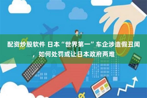 配资炒股软件 日本“世界第一”车企涉造假丑闻，如何处罚或让日本政府两难