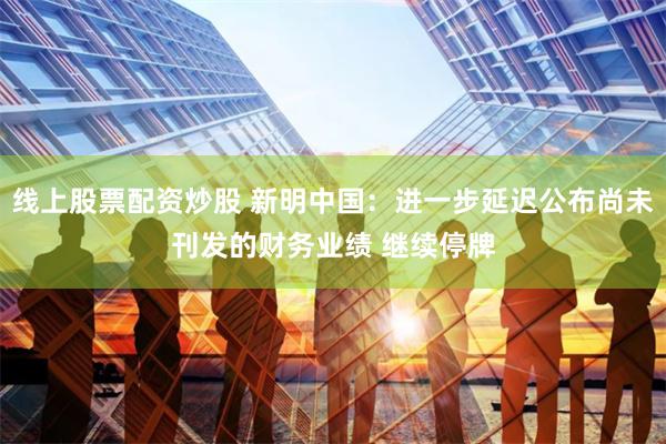 线上股票配资炒股 新明中国：进一步延迟公布尚未刊发的财务业绩 继续停牌