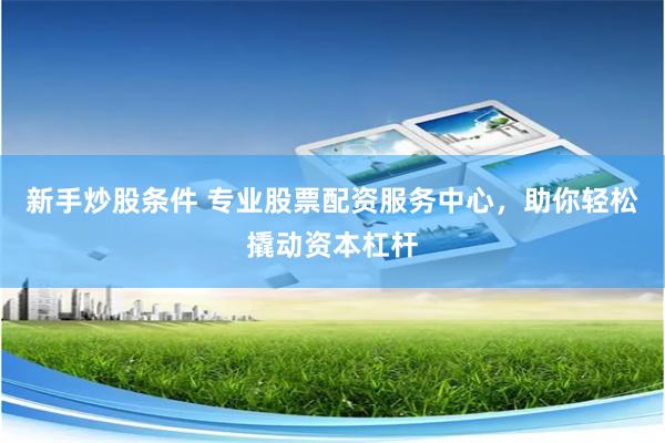 新手炒股条件 专业股票配资服务中心，助你轻松撬动资本杠杆