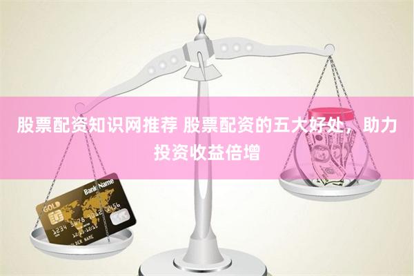 股票配资知识网推荐 股票配资的五大好处，助力投资收益倍增