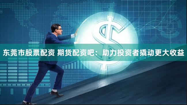 东莞市股票配资 期货配资吧：助力投资者撬动更大收益