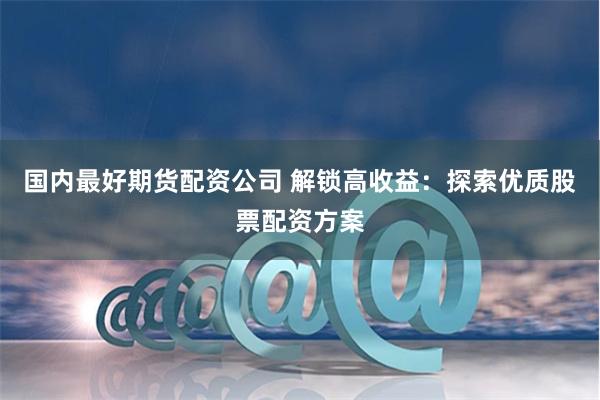 国内最好期货配资公司 解锁高收益：探索优质股票配资方案