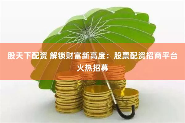 股天下配资 解锁财富新高度：股票配资招商平台火热招募