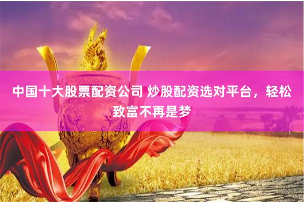 中国十大股票配资公司 炒股配资选对平台，轻松致富不再是梦