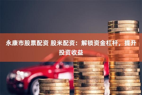 永康市股票配资 股米配资：解锁资金杠杆，提升投资收益