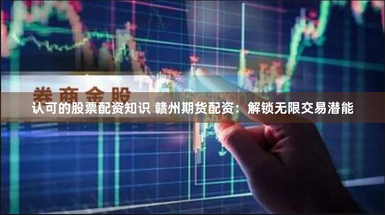 认可的股票配资知识 赣州期货配资：解锁无限交易潜能