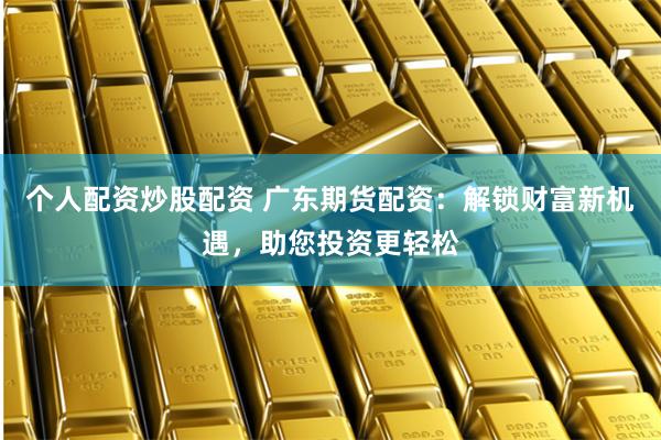 个人配资炒股配资 广东期货配资：解锁财富新机遇，助您投资更轻松