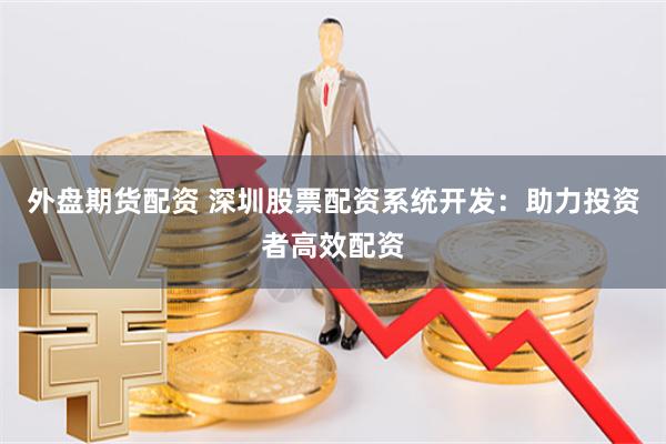 外盘期货配资 深圳股票配资系统开发：助力投资者高效配资