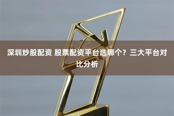 深圳炒股配资 股票配资平台选哪个?三大平台对比分析